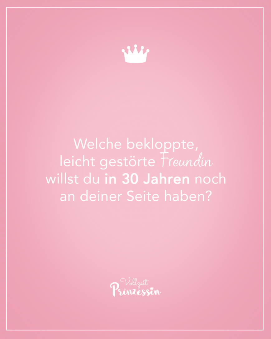 Welche bekloppte, leicht gestörte Freundin willst du in 30 Jahren noch an deiner Seite haben?