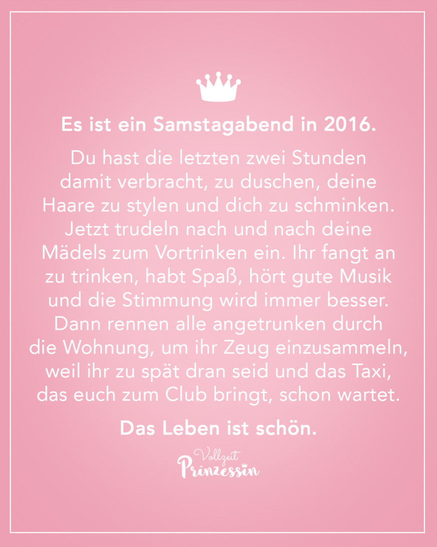 Es ist ein Samstagabend in 2016. Du hast die letzten zwei Stunden damit verbracht, zu duschen, deine Haare zu stylen und dich zu schminken. Jetzt trudeln nach und nach deine Mädels zum Vortrinken ein. Ihr fangt an zu trinken, habt Spaß, hört gute Musik und die Stimmung wird immer besser. Dann rennen alle angetrunken durch die Wohnung, um ihr Zeug einzusammeln, weil ihr zu spät dran seid und das Taxi, das euch zum Club bringt, schon wartet. Das Leben ist schön.