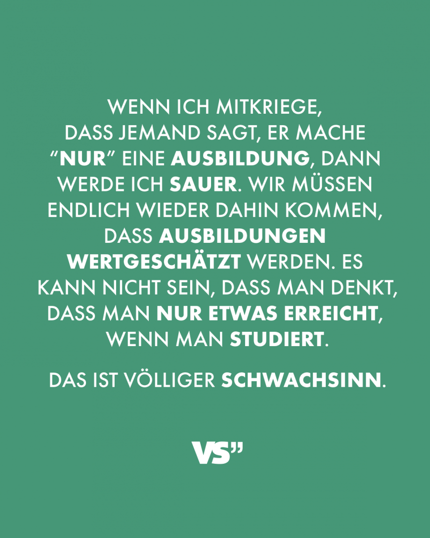 Wenn ich mitkriege, dass jemand sagt, er mache “nur” eine Ausbildung, dann werde ich sauer. Wir müssen endlich wieder dahin kommen, dass Ausbildungen wertgeschätzt werden. Es kann nicht sein, dass man denkt, dass man nur etwas erreicht, wenn man studiert. Das ist völliger Schwachsinn.