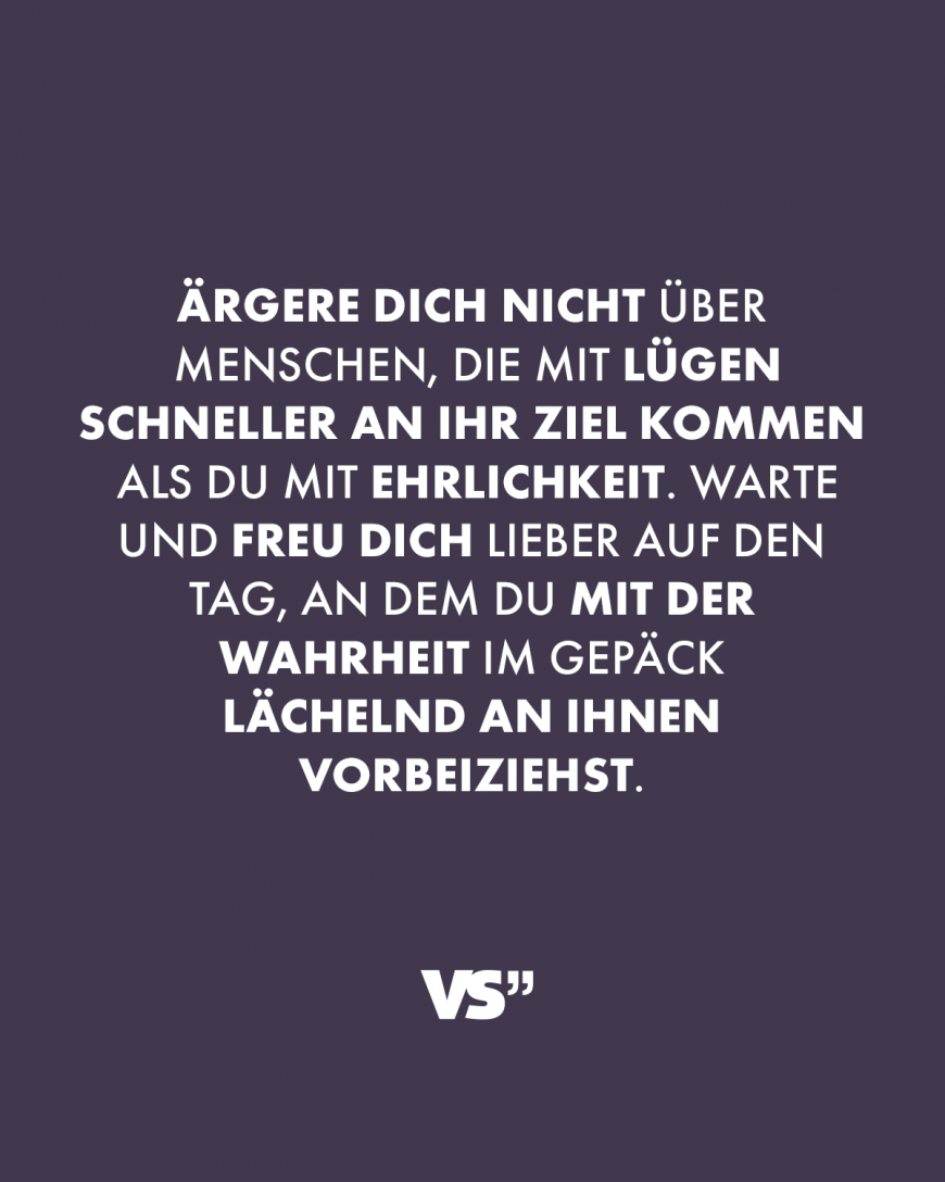 Ärgere dich nicht über Menschen, die mit Lügen schneller an ihr Ziel kommen als du mit Ehrlichkeit. Warte und freu dich lieber auf den Tag, an dem Du mit der Wahrheit im Gepäck lächelnd an ihnen vorbeiziehst.