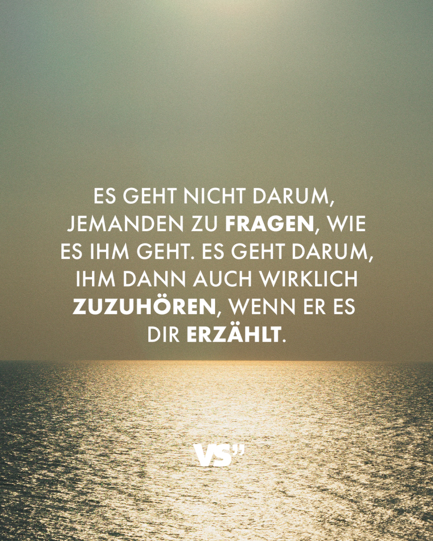 Es geht nicht darum, jemanden zu fragen, wie es ihm geht. Es geht darum, ihm dann auch wirklich zuzuhören, wenn er es dir erzählt.