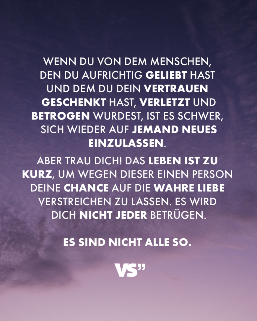 Wenn du von dem Menschen, den du aufrichtig geliebt hast und dem du dein Vertrauen geschenkt hast, verletzt und betrogen wurdest, ist es schwer, sich wieder auf jemand Neues einzulassen. Aber trau dich! Das Leben ist zu kurz, um wegen dieser einen Person deine Chance auf die wahre Liebe verstreichen zu lassen. Es wird dich nicht jeder betrügen. Es sind nicht alle so.