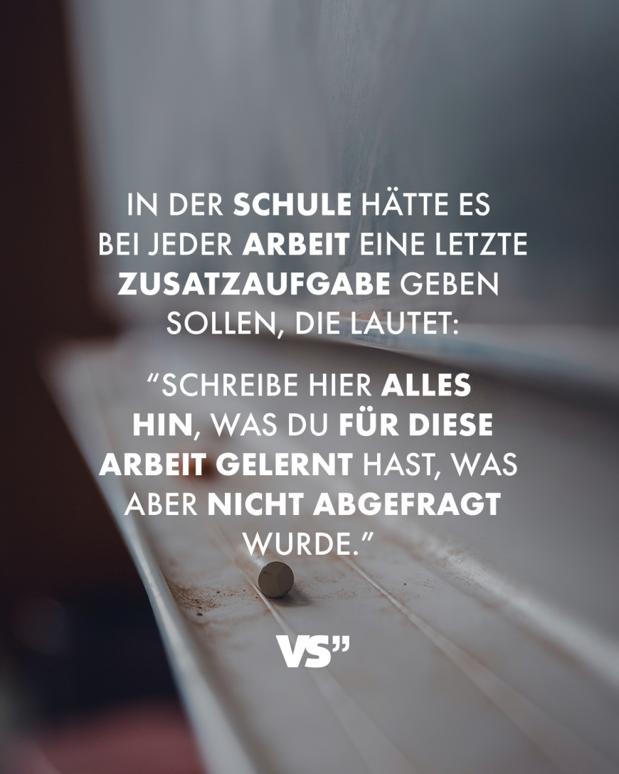 In der Schule hätte es bei jeder Arbeit eine letzte Zusatzaufgabe geben sollen, die lautet: Schreibe hier alles hin, was du für diese Arbeit gelernt hast, was aber nicht abgefragt wurde.