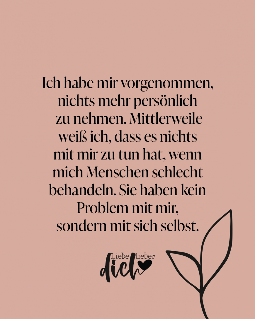 Ich habe mir vorgenommen, nichts mehr persönlich zu nehmen. Mittlerweile weiß ich, dass es nichts mit mir zu tun hat, wenn mich Menschen schlecht behandeln. Sie haben kein Problem mit mir, sondern mit sich selbst.