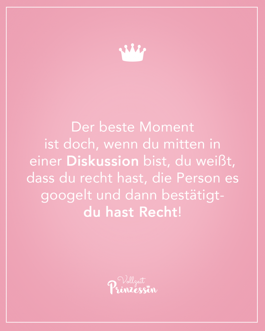 Der beste Moment ist doch, wenn du mitten in einer Diskussion bist, du weißt, dass du recht hast, die Person es googelt und dann bestätigt-du hast Recht!