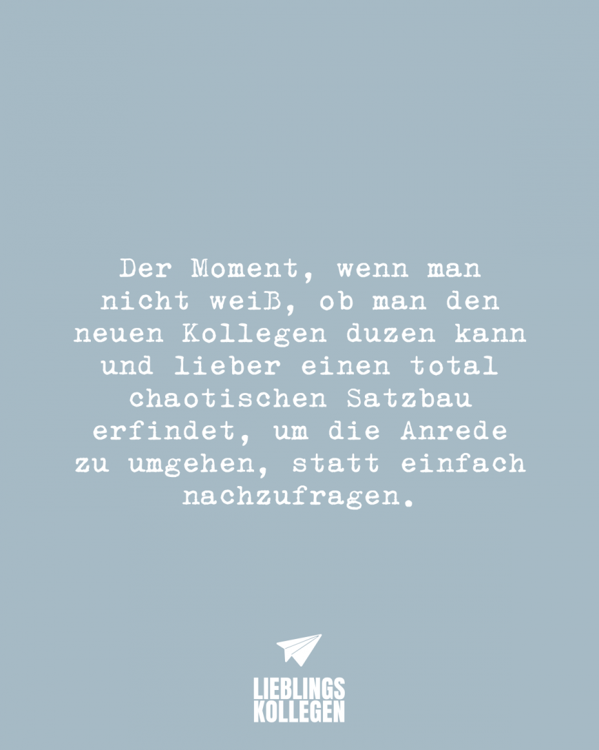 Der Moment, wenn man nicht weiß, ob man den neuen Kollegen duzen kann und lieber einen total chaotischen Satzbau erfindet, um die Anrede zu umgehen, statt einfach nachzufragen.