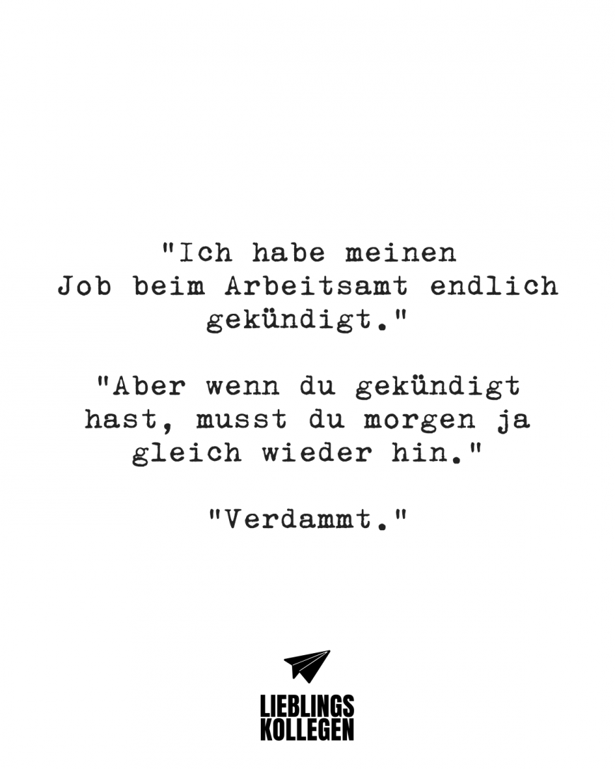 Ich:”Ich habe meinen Job beim Arbeitsamt endlich gekündigt.” Freund: “Aber wenn du gekündigt hast, musst du morgen ja gleich wieder hin.” Ich: “Verdammt.”