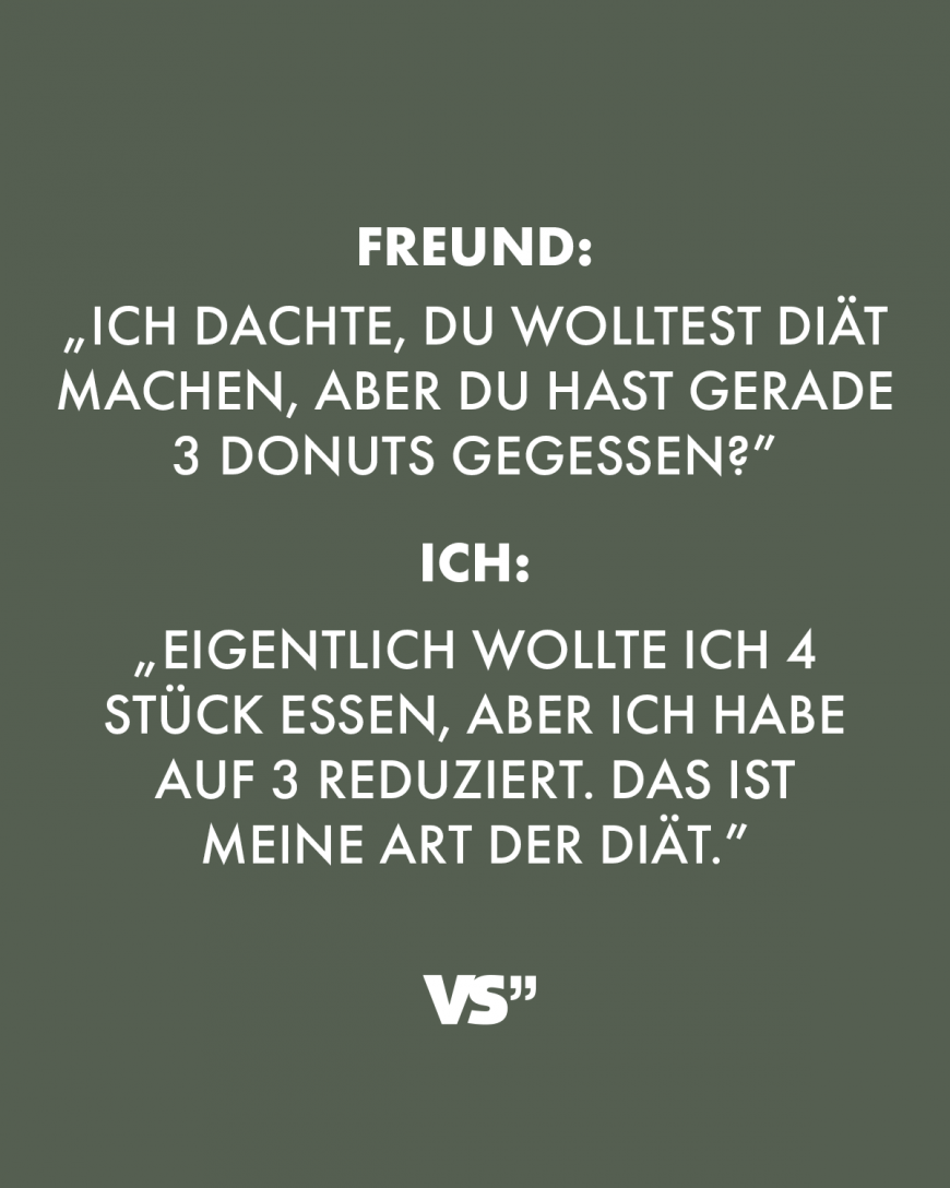 Freund: „Ich dachte, du wolltest Diät machen, aber du hast gerade 3 Donuts gegessen?” Ich: „Eigentlich wollte ich 4 Stück essen, aber ich habe auf 3 reduziert. Das ist meine Art der Diät.”