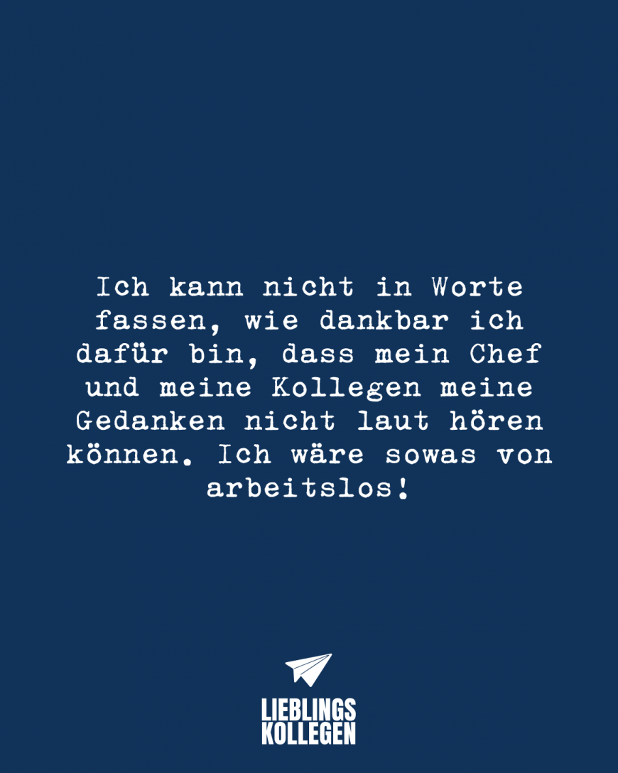 Ich kann nicht in Worte fassen, wie dankbar ich dafür bin, dass mein Chef und meine Kollegen meine Gedanken nicht laut hören können. Ich wäre sowas von arbeitslos!