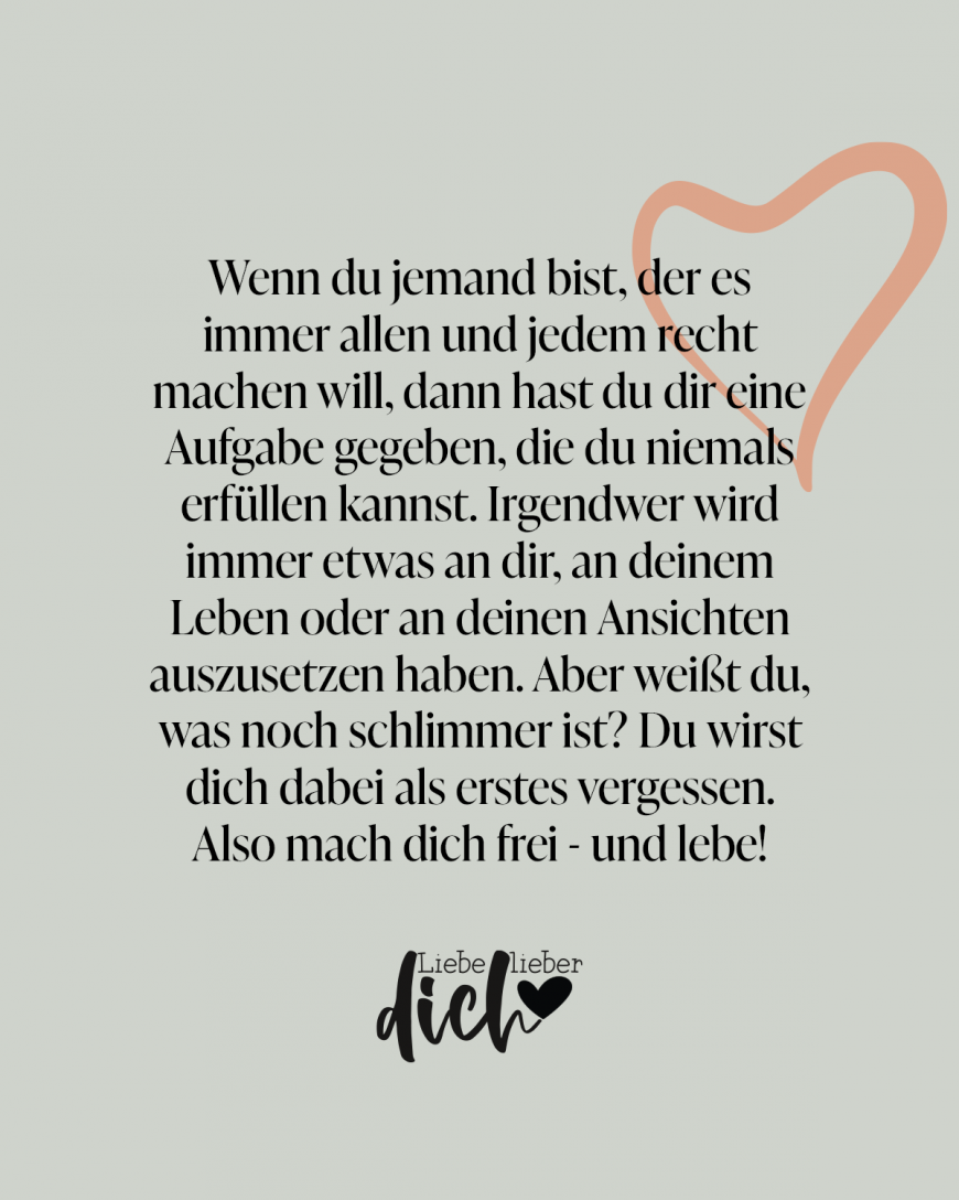 Wenn du jemand bist, der es immer allen und jedem recht machen will, dann hast du dir eine Aufgabe gegeben, die du niemals erfüllen kannst. Irgendwer wird immer etwas an dir, an deinem Leben oder an deinen Ansichten auszusetzen haben. Aber weißt du, was noch schlimmer ist? Du wirst dich dabei als erstes vergessen. Also mach dich frei - und lebe! / grün