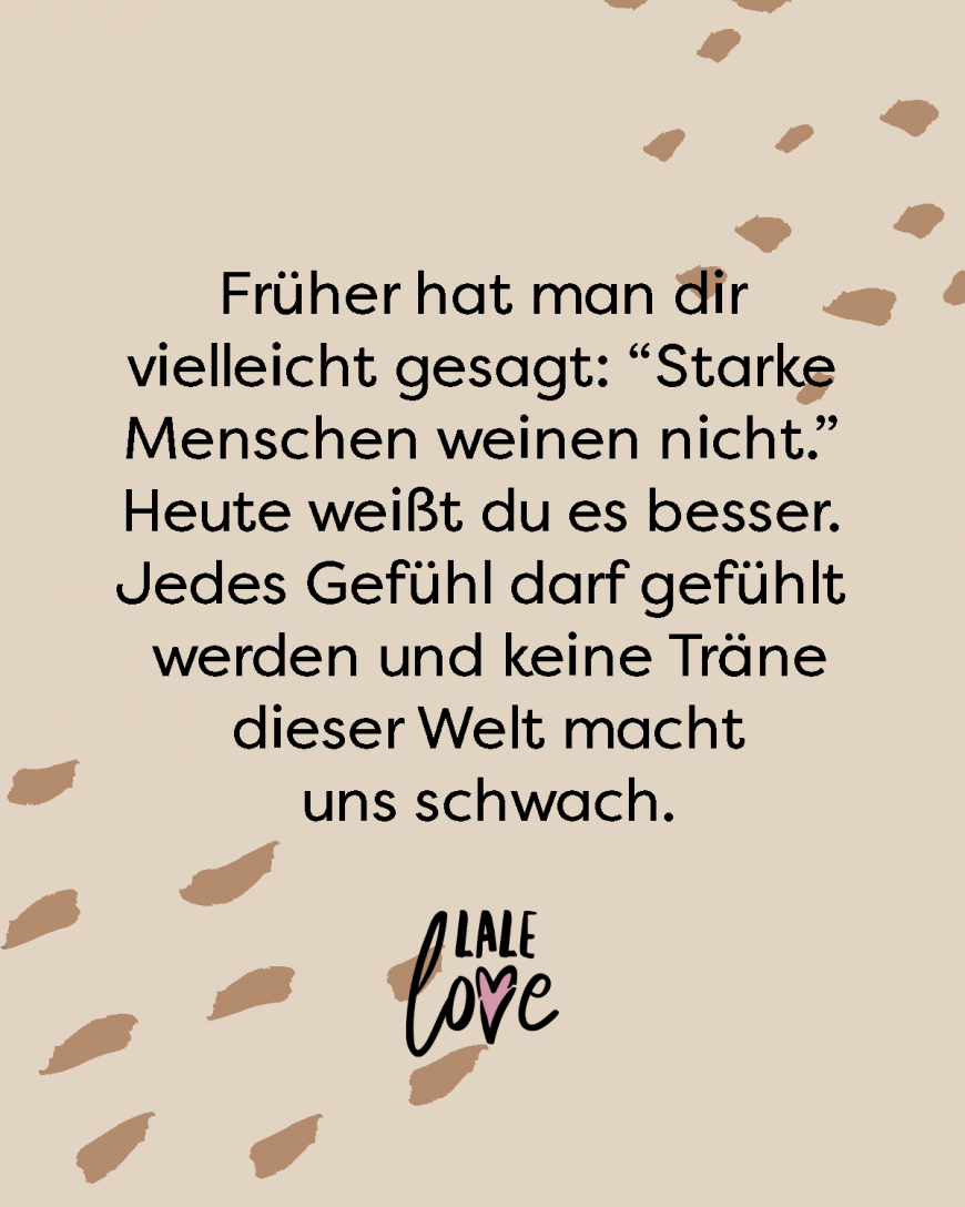 Früher hat man dir vielleicht gesagt: *Starke Menschen weinen nicht.* Heute weißt du es besser. Jedes Gefühl darf gefühlt werden und keine Träne dieser Welt macht uns schwach.