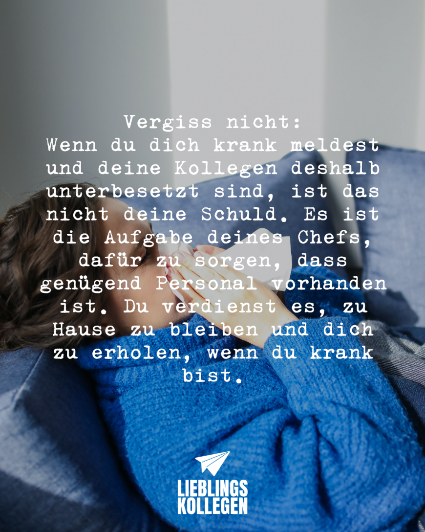 Vergiss nicht: Wenn du dich krank meldest und deine Kollegen deshalb unterbesetzt sind, ist das nicht deine Schuld. Es ist die Aufgabe deines Chefs, dafür zu sorgen, dass genügend Personal vorhanden ist. Du verdienst es, zu Hause zu bleiben und dich zu erholen, wenn du krank bist.