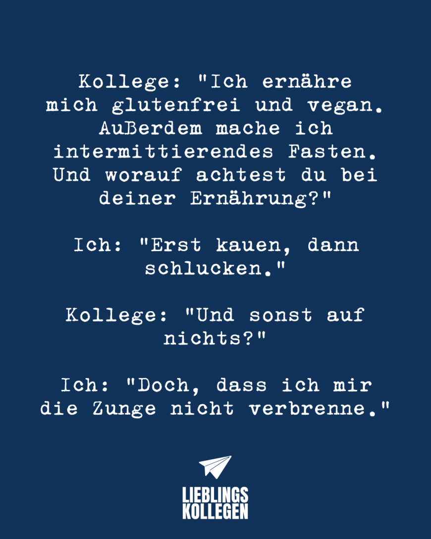 Kollege: *Ich ernähre mich glutenfrei und vegan. Außerdem mache ich intermittierendes Fasten. Und worauf achtest du bei deiner Ernährung?* Ich: *Erst kauen, dann schlucken.* Kollege: *Und sonst auf nichts?* Ich: *Doch, dass ich mir die Zunge nicht verbrenne.*