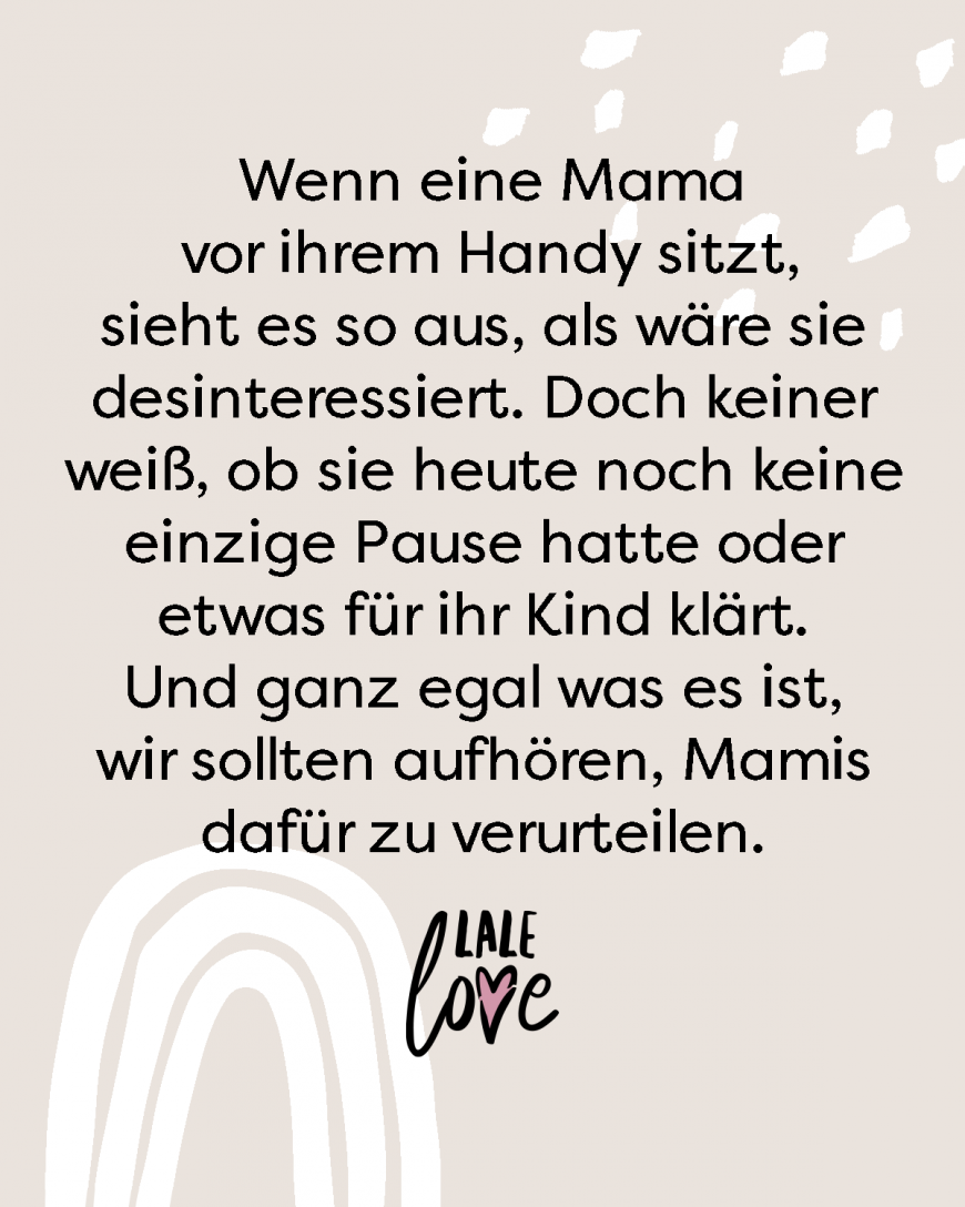 Wenn eine Mama vor ihrem Handy sitzt, sieht es so aus, als wäre sie desinteressiert. Doch keiner weiß, ob sie heute noch keine einzige Pause hatte oder etwas für ihr Kind klärt. Und ganz egal was es ist, wir sollten aufhören, Mamis dafür zu verurteilen.