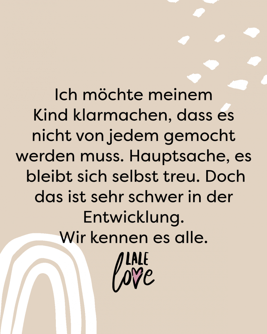 Ich möchte meinem Kind klarmachen, dass es nicht von jedem gemocht werden muss. Hauptsache ist, dass es sich selbst treu bleibt. Doch das ist sehr schwer in der Entwicklung. Wir kennen es alle.