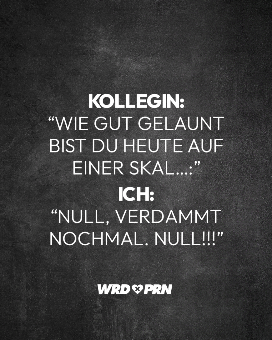 Kollegin: “Wie gut gelaunt bist du heute auf einer Skal…:” Ich: “NULL, verdammt nochmal. NULL!!!”