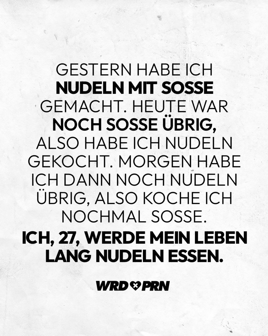 Gestern habe ich Nudeln mit Soße gemacht. Heute war noch Soße übrig, also habe ich Nudeln gekocht. Morgen habe ich dann noch Nudeln übrig, also koche ich nochmal Soße. Ich, 27, werde mein Leben lang Nudeln essen.