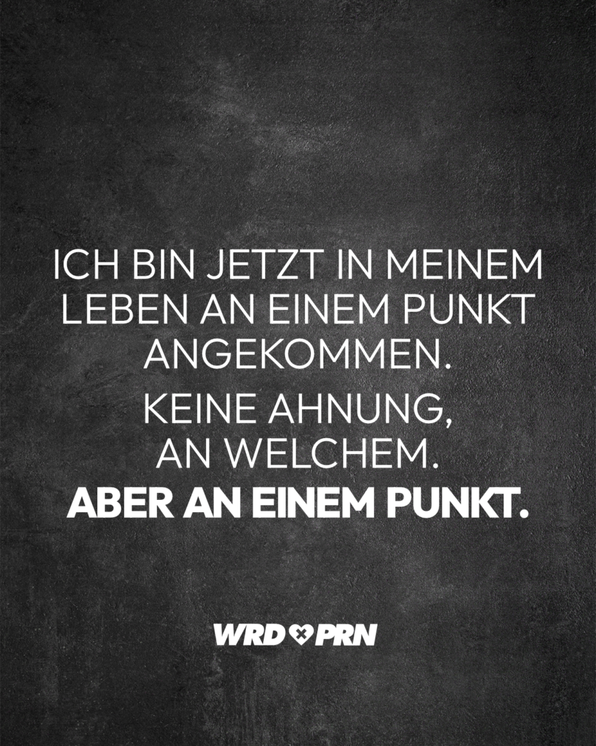 Ich bin jetzt in meinem Leben an einem Punkt angekommen. Keine Ahnung, an welchem. Aber an einem Punkt.