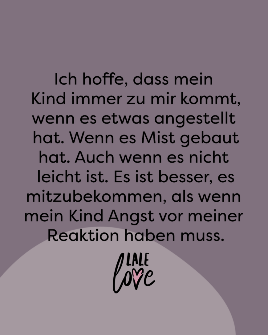 Ich hoffe, dass mein Kind immer zu mir kommt, wenn es etwas angestellt hat. Wenn es Mist gebaut hat. Auch wenn es nicht leicht ist. Es ist besser, es mitzubekommen, als das mein Kind Angst vor meiner Reaktion haben muss.