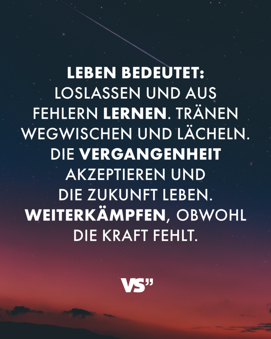 Leben bedeutet: Loslassen und aus Fehlern lernen. Tränen wegwischen und lächeln. Die Vergangenheit akzeptieren und die Zukunft leben. Weiterkämpfen, obwohl die Kraft fehlt.