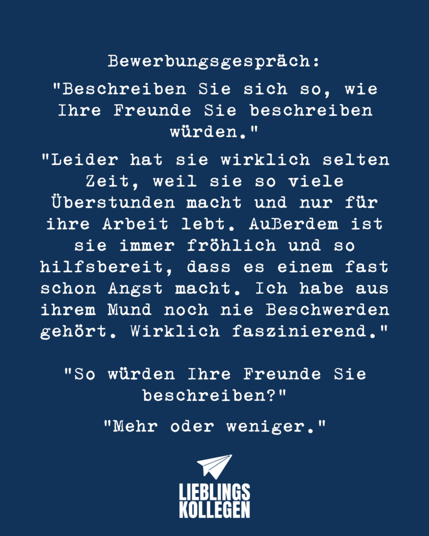 Bewerbungsgespräch: „Beschreiben Sie sich so, wie Ihre Freunde Sie beschreiben würden.“ „Leider hat sie wirklich selten Zeit, weil sie so viele Überstunden macht und nur für ihre Arbeit lebt. Außerdem ist sie immer fröhlich und so hilfsbereit, dass es einem fast schon Angst macht. Ich habe aus ihrem Mund noch nie Beschwerden gehört. Wirklich faszinierend.“ „So würden Ihre Freunde Sie beschreiben.“ „Mehr oder weniger.“