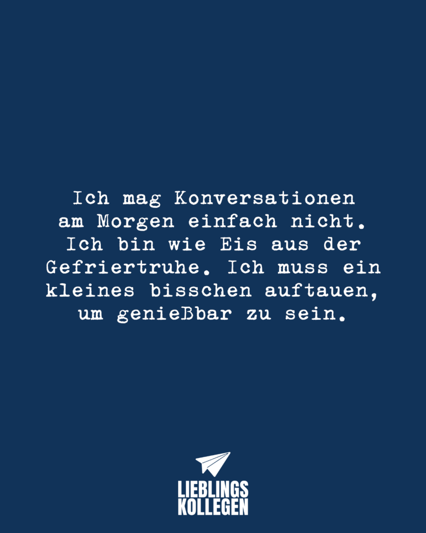 Ich mag Konversationen am Morgen einfach nicht. Ich bin wie Eis aus der Gefriertruhe. Ich muss ein kleines bisschen auftauen, um genießbar zu sein.