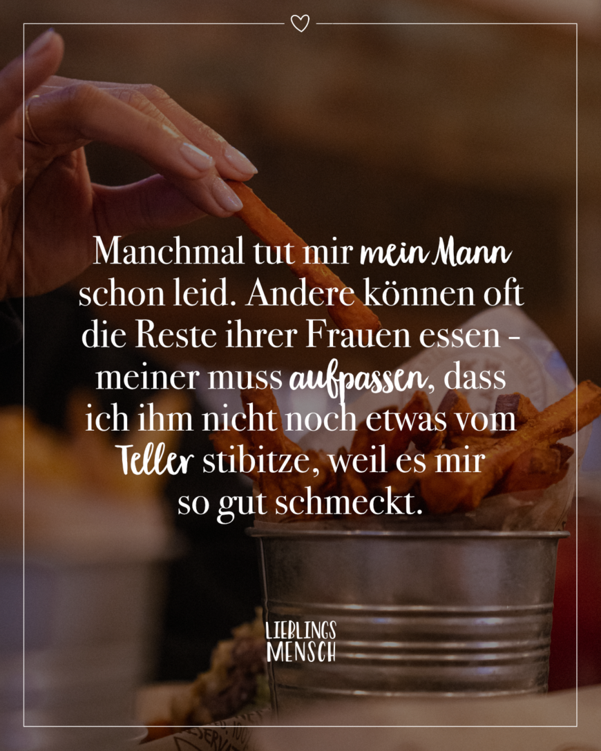 Manchmal tut mir mein Mann schon leid. Andere können oft die Reste ihrer Frauen essen - meiner muss aufpassen, dass ich ihm nicht noch etwas vom Teller stibitze, weil es mir so gut schmeckt.