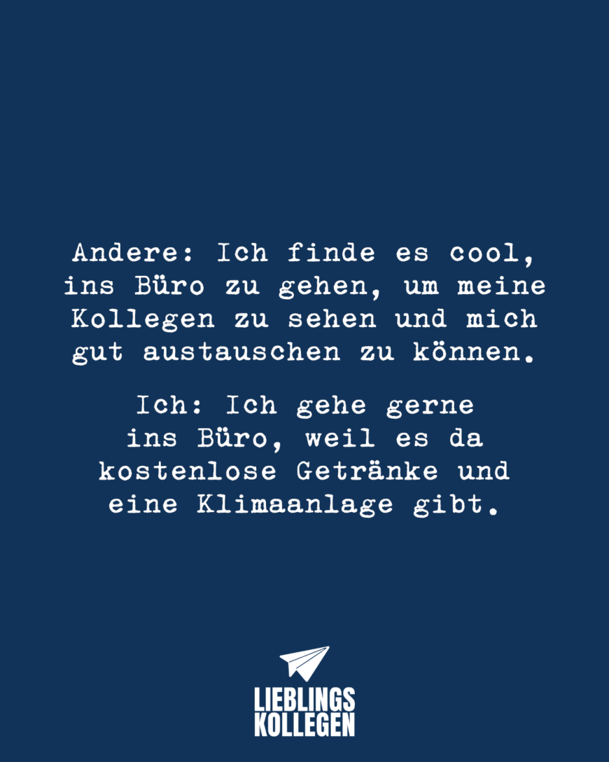 Andere: Ich finde es cool, ins Büro zu gehen, um meine Kollegen zu sehen und mich gut austauschen zu können.  Ich: Ich gehe gerne ins Büro, weil es da kostenlose Getränke und eine Klimaanlage gibt.