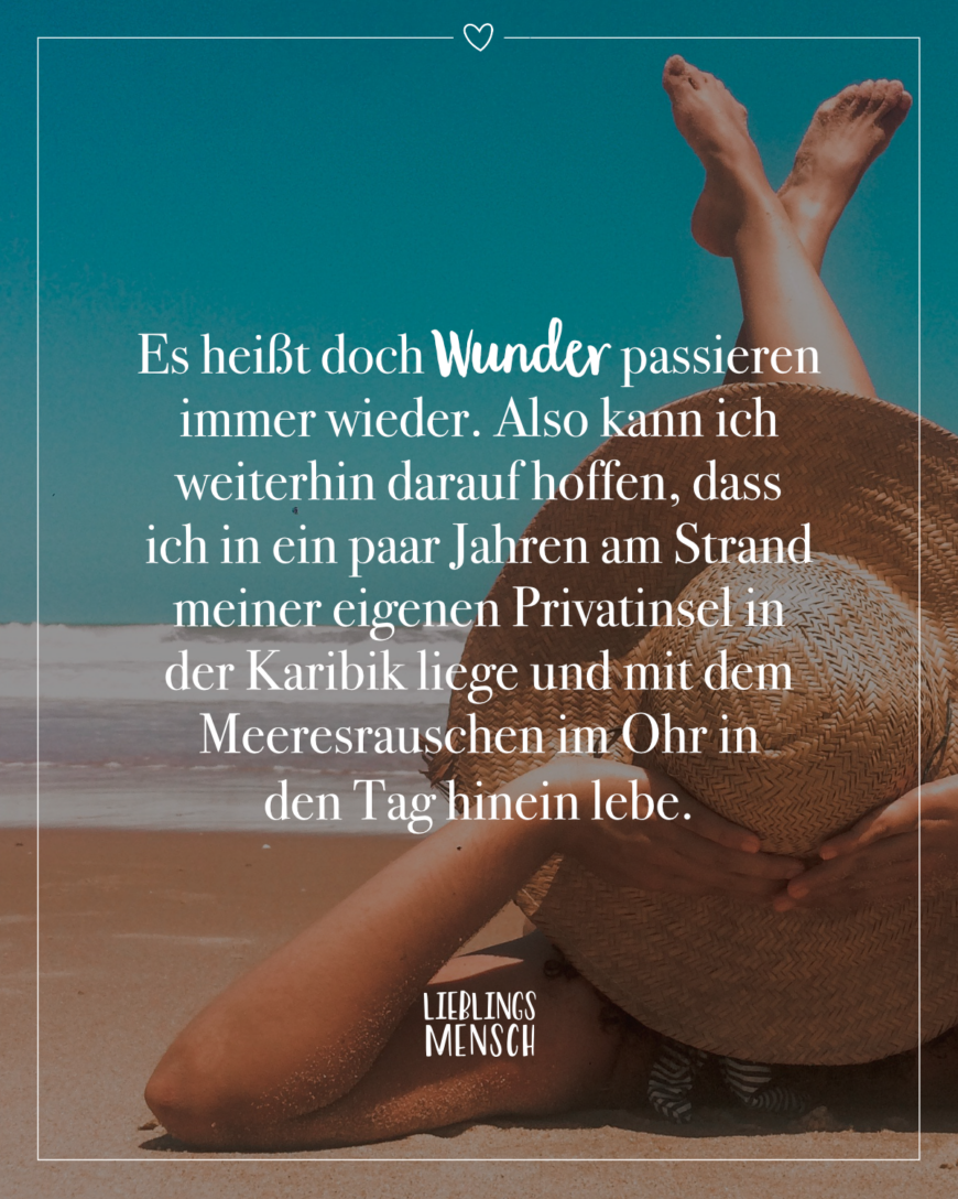 Es heißt doch Wunder passieren immer wieder. Also kann ich weiterhin darauf hoffen, dass ich in ein paar Jahren am Strand meiner eigenen Privatinsel in der Karibik liege und mit dem Meeresrauschen im Ohr in den Tag hinein lebe.