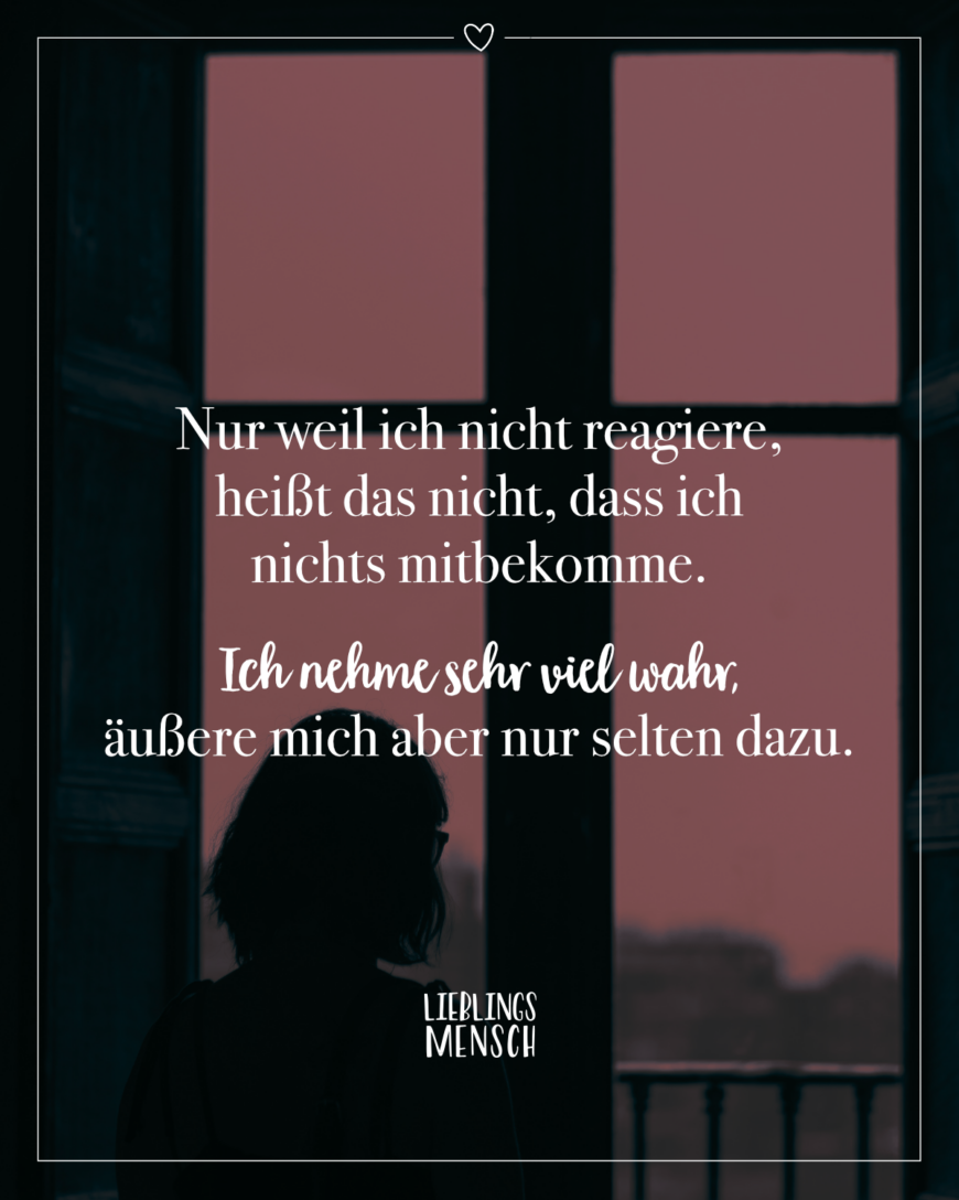 Nur weil ich nicht reagiere, heißt das nicht, dass ich nichts mitbekomme. Ich nehme sehr viel wahr, äußere mich aber nur selten dazu.