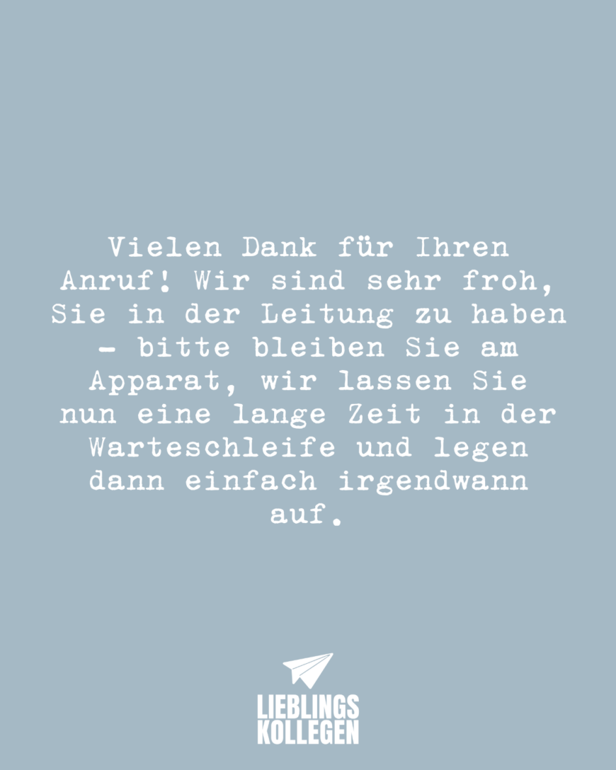 Vielen Dank für Ihren Anruf! Wir sind sehr froh, Sie in der Leitung zu haben - bitte bleiben Sie am Apparat, wir lassen Sie nun eine lange Zeit in der Warteschleife und legen dann einfach irgendwann auf.