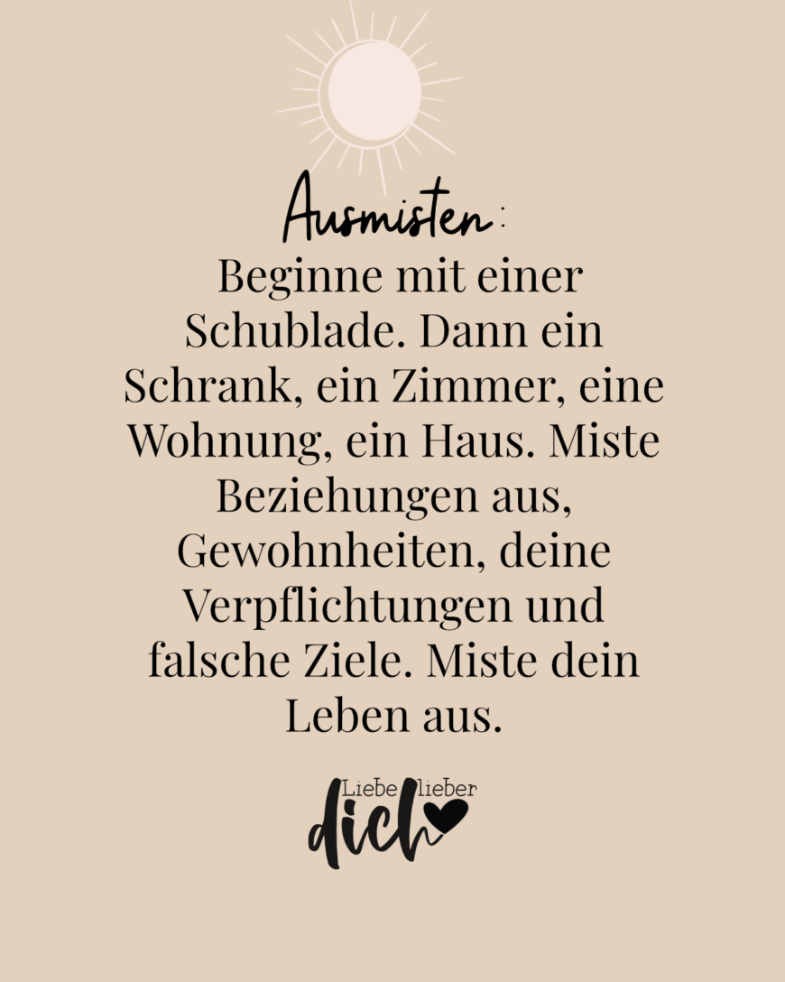 Ausmisten: Beginne mit einer Schublade. Dann ein Schrank, ein Zimmer, eine Wohnung, ein Haus. Miste Beziehungen aus, Gewohnheiten, deine Verpflichtungen und falsche Ziele. Miste dein Leben aus. / nude