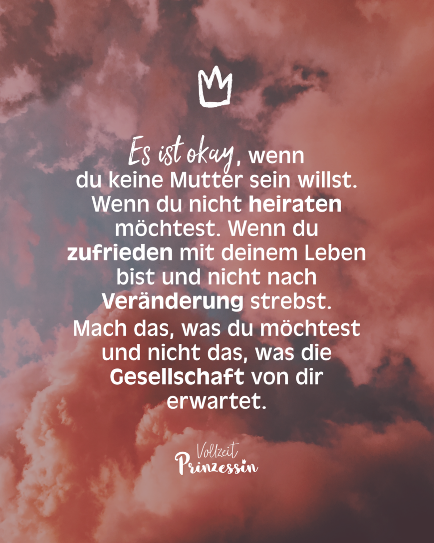 Es ist okay, wenn du keine Mutter sein willst. Wenn du nicht heiraten möchtest. Wenn du Frau zufrieden mit deinem Leben bist und nicht nach Veränderung strebst. Mach das, was du möchtest und nicht das, was die Gesellschaft von dir erwartet.