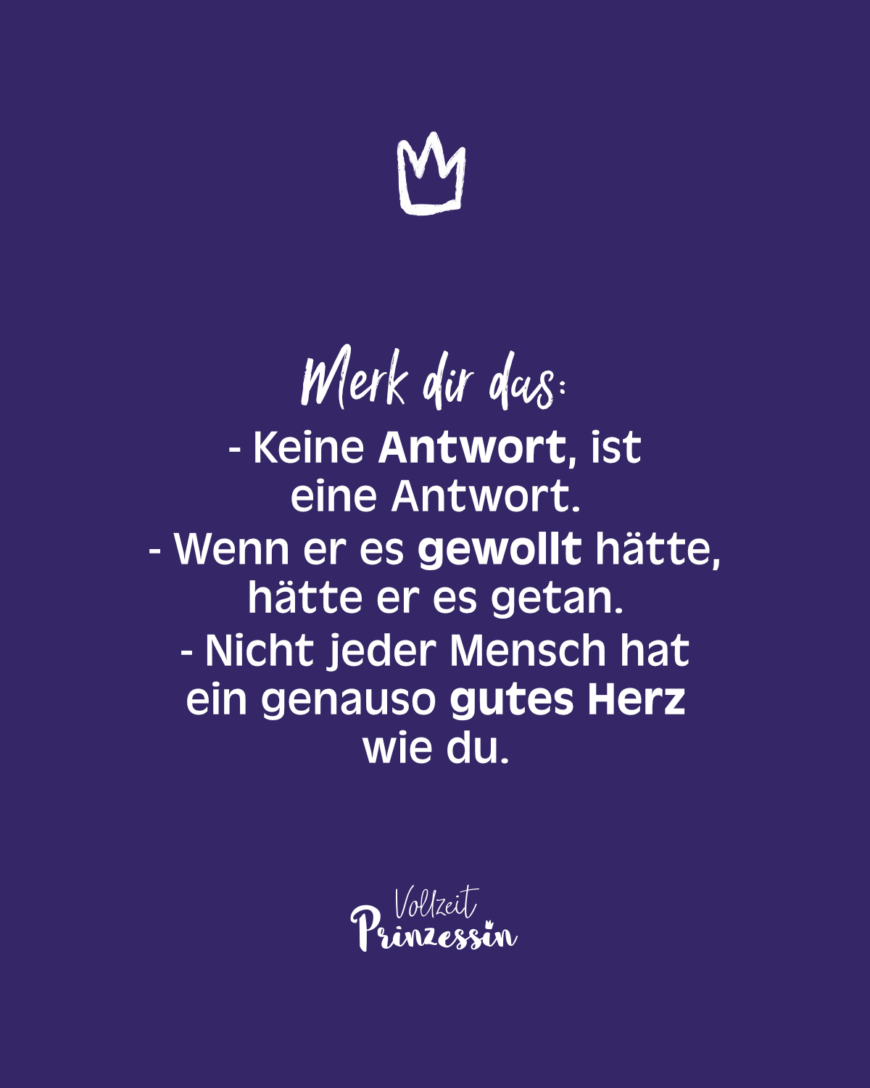 Merk dir das: Keine Antwort, ist eine Antwort. Wenn er es gewollt hätte, hätte er es getan. Nicht jeder Mensch hat ein genauso gutes Herz wie du.