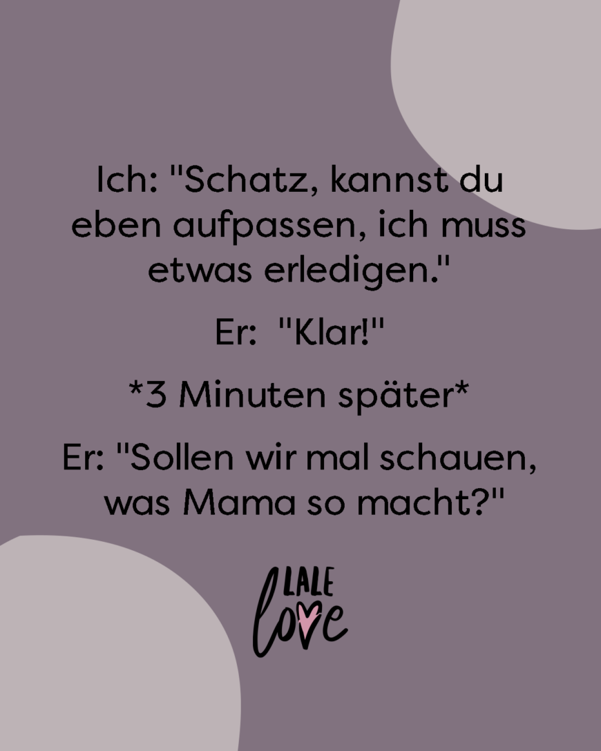 *Schatz kannst du eben aufpassen, ich muss etwas erledigen.* *Klar!* 3 Minuten später *Sollen wir mal schauen, was Mama so macht?*