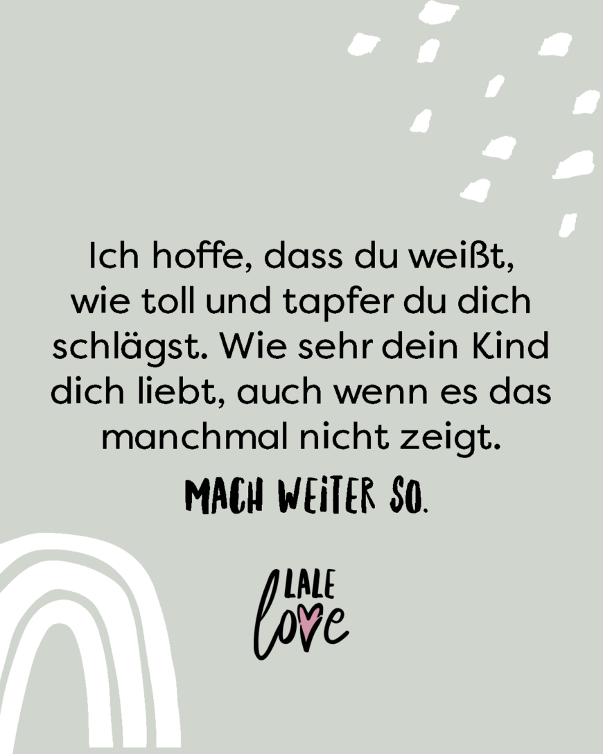 Ich hoffe, dass du weißt, wie toll und tapfer du dich schlägst. Wie sehr dein Kind dich liebt, auch wenn es das manchmal nicht zeigt. Mach weiter so.