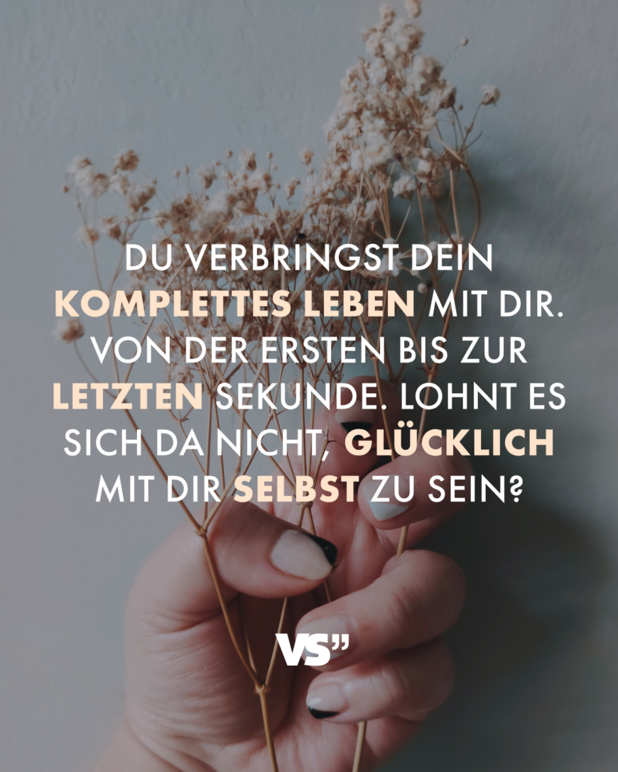 Du verbringst dein komplettes Leben mit dir. Von der ersten bis zur letzten Sekunde. Lohnt es sich da nicht, glücklich mit dir selbst zu sein?