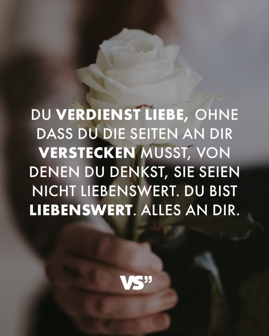 Du verdienst Liebe, ohne dass du die Seiten an dir verstecken musst, von denen du denkst, sie seien nicht liebenswert. Du bist liebenswert. Alles an dir.