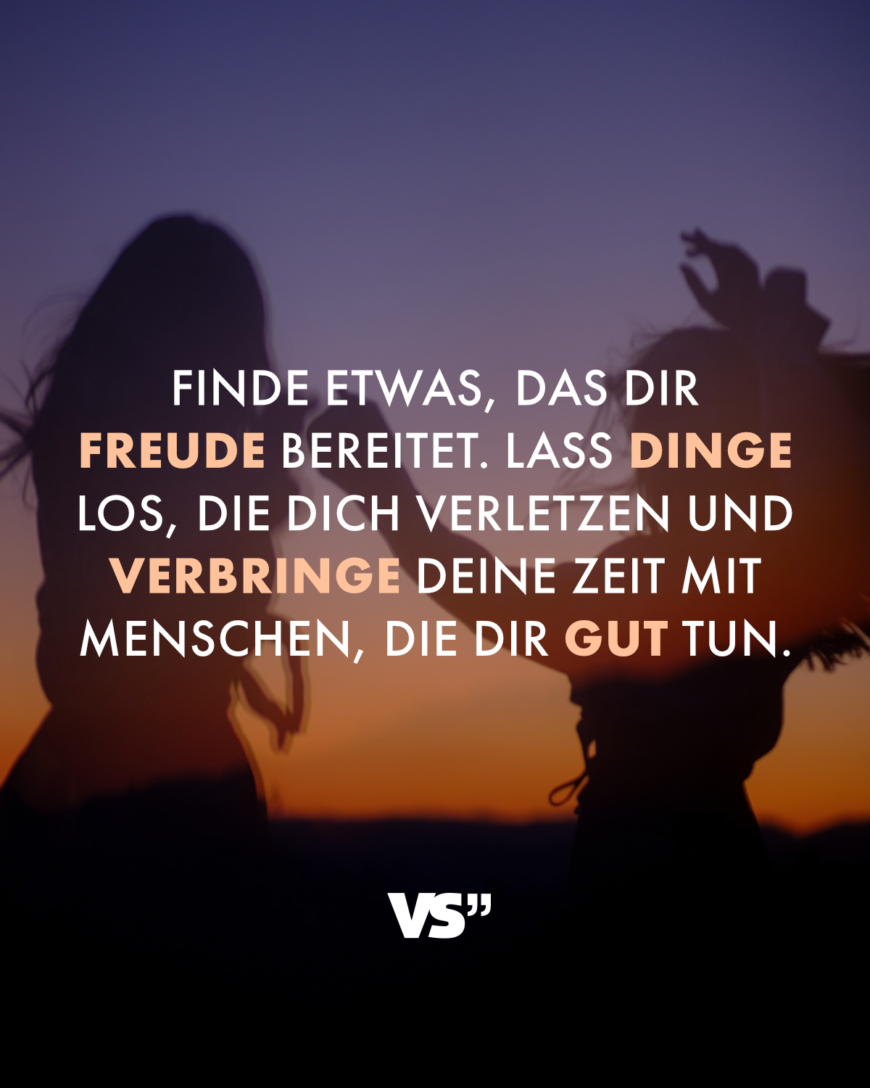 Finde etwas, das dir Freude bereitet. Lass Dinge los, die dich verletzen und verbringe deine Zeit mit Menschen, die dir gut tun.