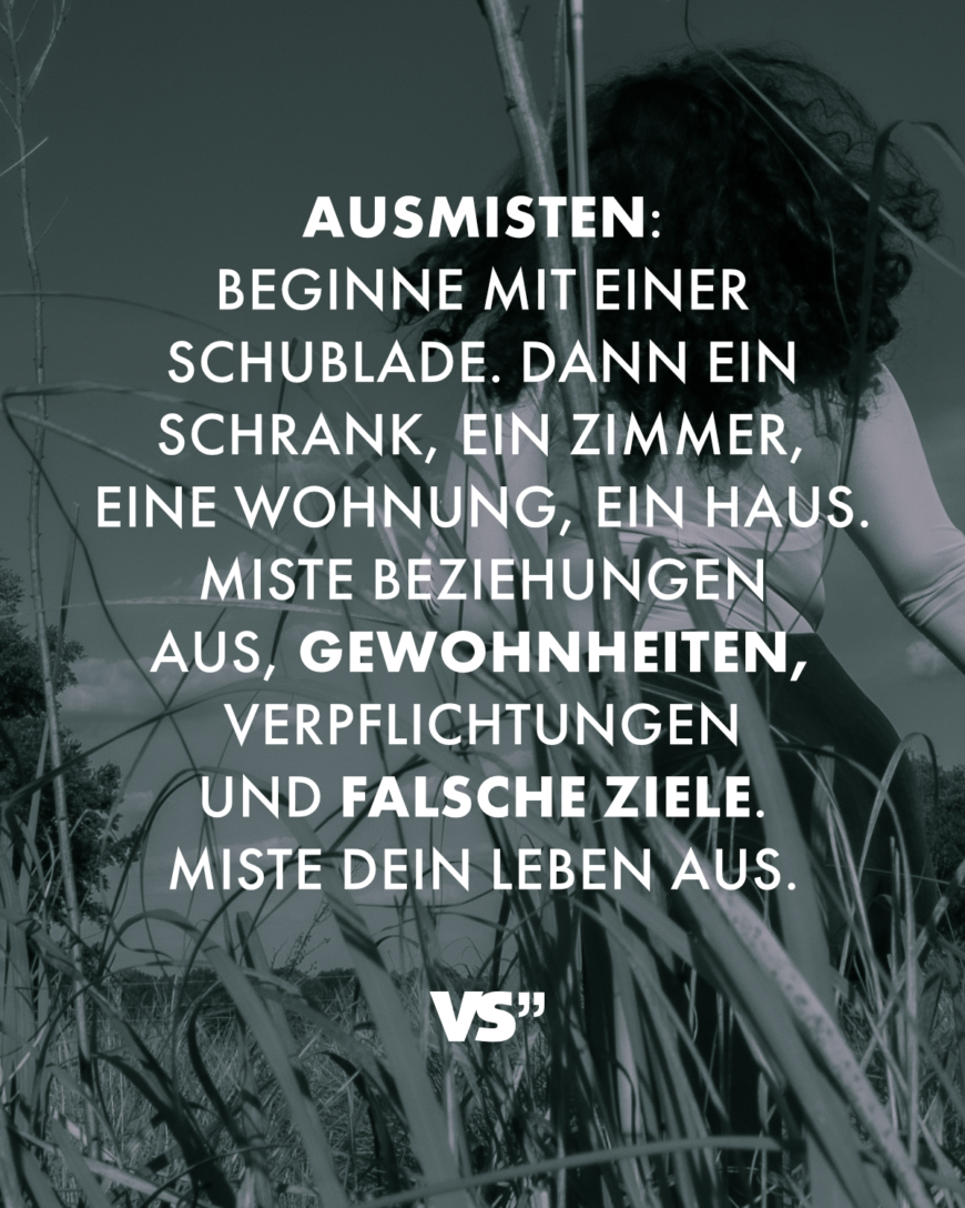 Ausmisten: Beginne mit einer Schublade. Dann ein Schrank, ein Zimmer, eine Wohnung, ein Haus. Miste Beziehungen aus, Gewohnheiten, Verpflichtungen und falsche Ziele. Miste dein Leben aus.