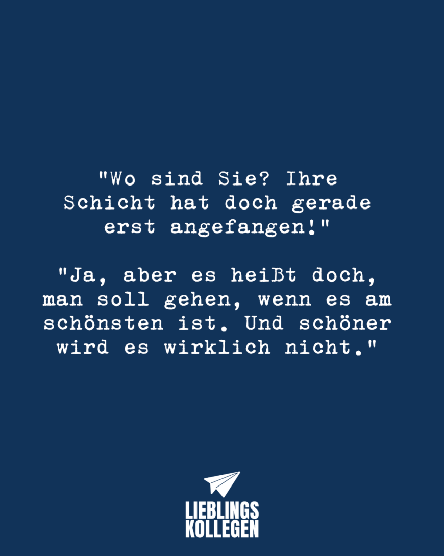 Wo sind Sie? Ihre Schicht hat doch gerade erst angefangen! Ja, aber es heißt doch, man soll gehen, wenn es am schönsten ist. Und schöner wird es wirklich nicht.