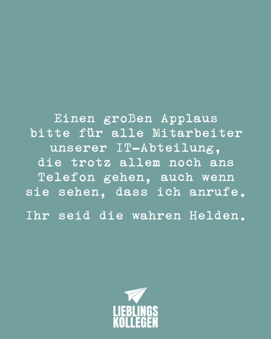 Einen großen Applaus bitte für alle Mitarbeiter unserer IT-Abteilung, die trotz allem noch ans Telefon gehen, auch wenn sie sehen, dass ich anrufe. Ihr seid die wahren Helden.