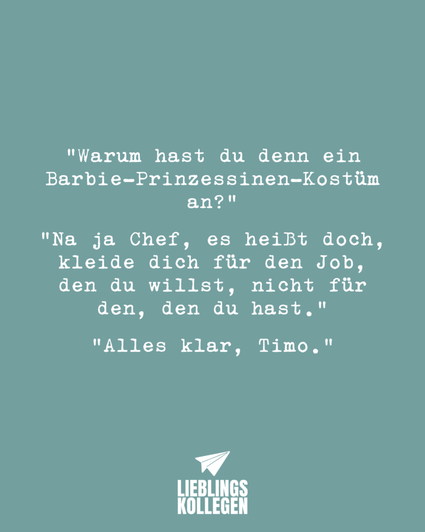 Warum hast du denn ein Barbie-Prinzessinen-Kostüm an? Na ja Chef, es heißt doch, kleide dich für den Job, den du willst, nicht für den, den du hast. Alles klar, Timo.