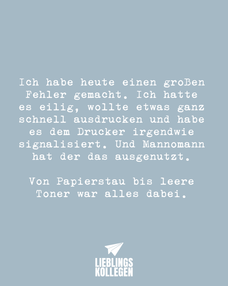 Ich habe heute einen großen Fehler gemacht. Ich hatte es eilig, wollte etwas ganz schnell ausdrucken und habe es dem Drucker irgendwie signalisiert. Und Mannomann hat der das ausgenutzt. Von Papierstau bis leere Toner war alles dabei.