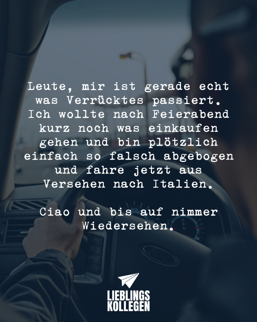 Leute, mir ist gerade echt was Verrücktes passiert. Ich wollte nach Feierabend kurz noch was einkaufen gehen und bin plötzlich einfach so falsch abgebogen und fahre jetzt aus Versehen nach Italien. Ciao und bis auf nimmer Wiedersehen.