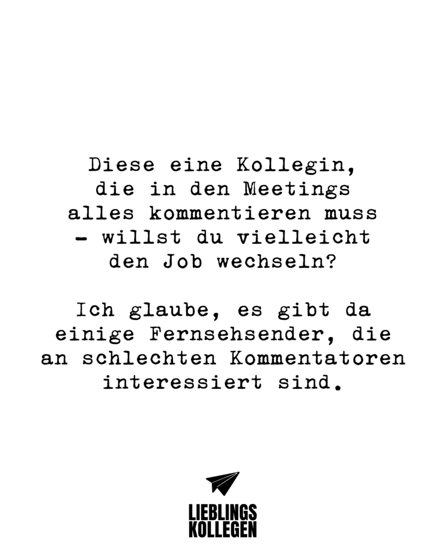 Diese eine Kollegin, die in den Meetings alles kommentieren muss - willst du vielleicht den Job wechseln? Ich glaube, es gibt da einige Fernsehsender, die an schlechten Kommentatoren interessiert sind.