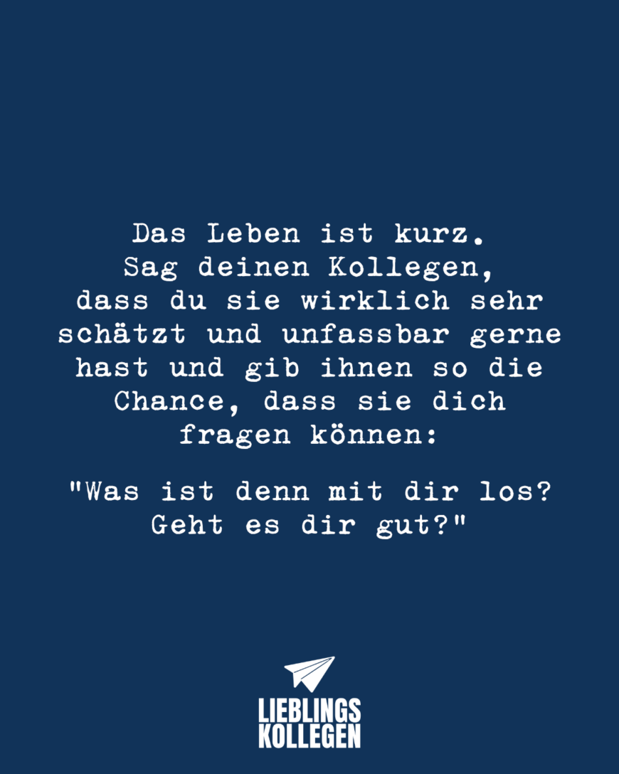 Das Leben ist kurz. Sag deinen Kollegen, dass du sie wirklich sehr schätzt und unfassbar gerne hast und gib ihnen so die Chance, dass sie dich fragen können: „Was ist denn mit dir los? Geht es dir gut?