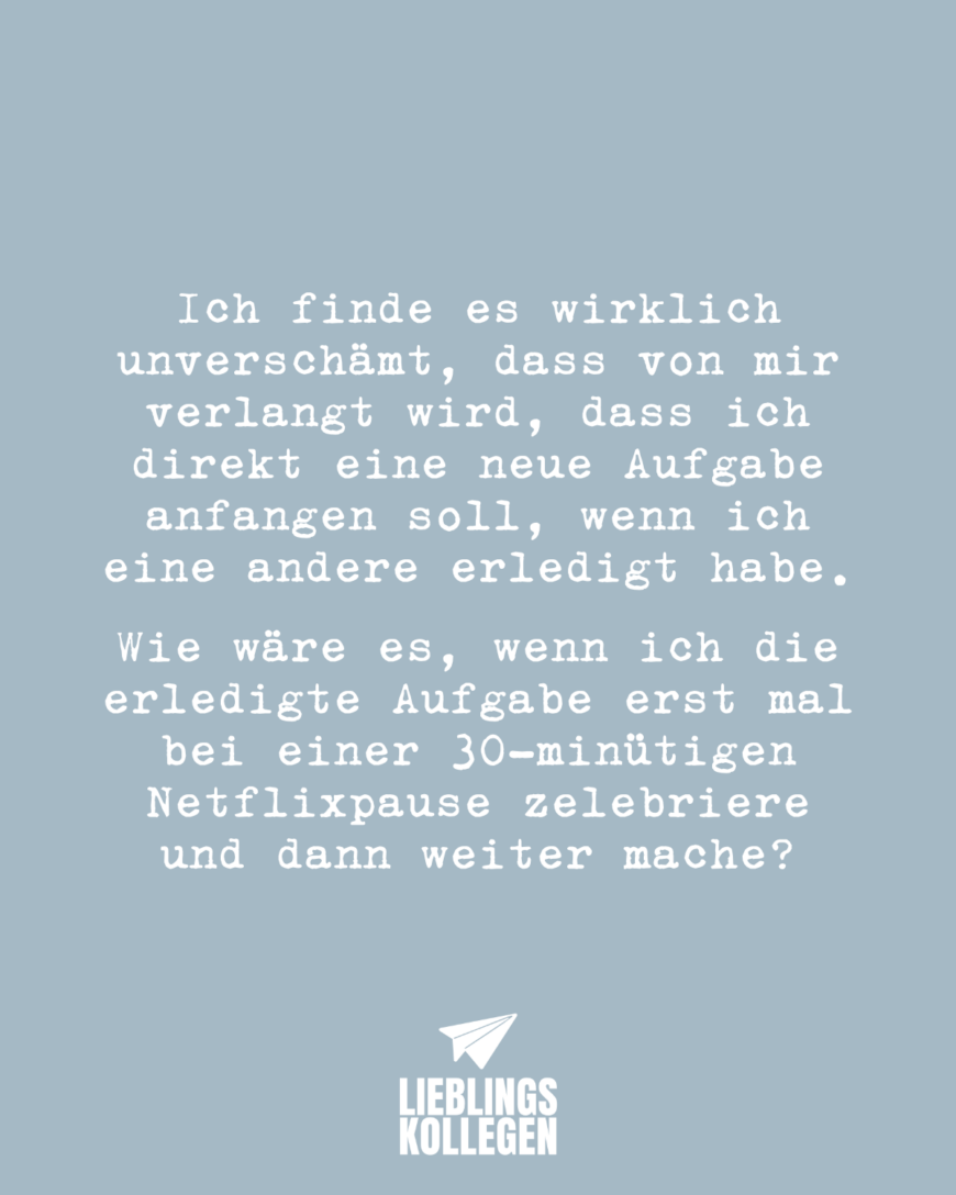 Ich finde es wirklich unverschämt, dass von mir verlangt wird, dass ich direkt eine neue Aufgabe anfangen soll, wenn ich eine andere erledigt habe. Wie wäre es, wenn ich die erledigte Aufgabe erst mal bei einer 30-minütigen Netflixpause zelebriere und dann weiter mache?