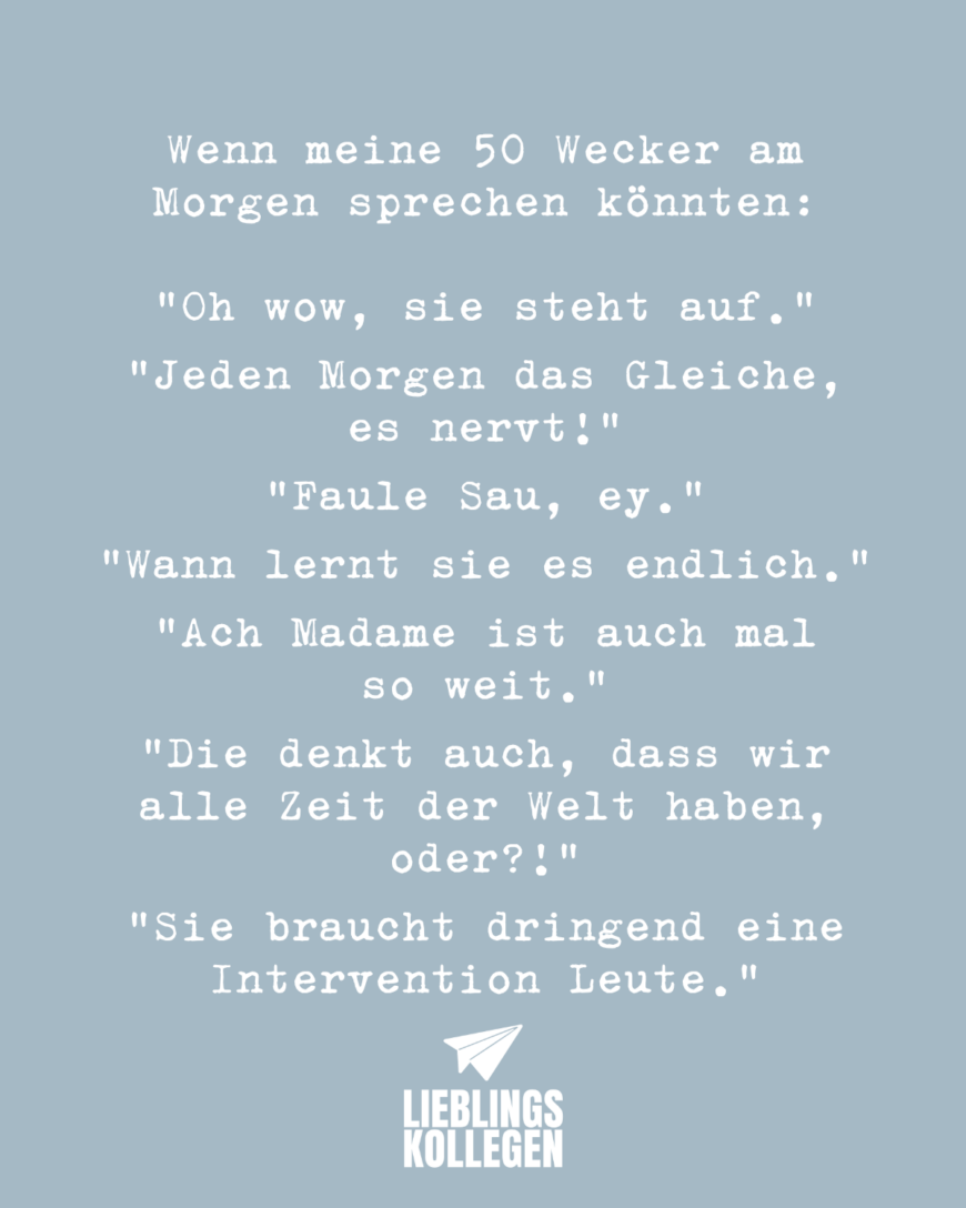 Wenn meine 50 Wecker am Morgen sprechen könnten: Oh wow, sie steht auf. Jeden Morgen das Gleiche, es nervt! Faule Sau, ey. Wann lernt sie es endlich. Ach Madame ist auch mal so weit. Die denkt auch, dass wir alle Zeit der Welt haben, oder?! Sie braucht dringend eine Intervention Leute.