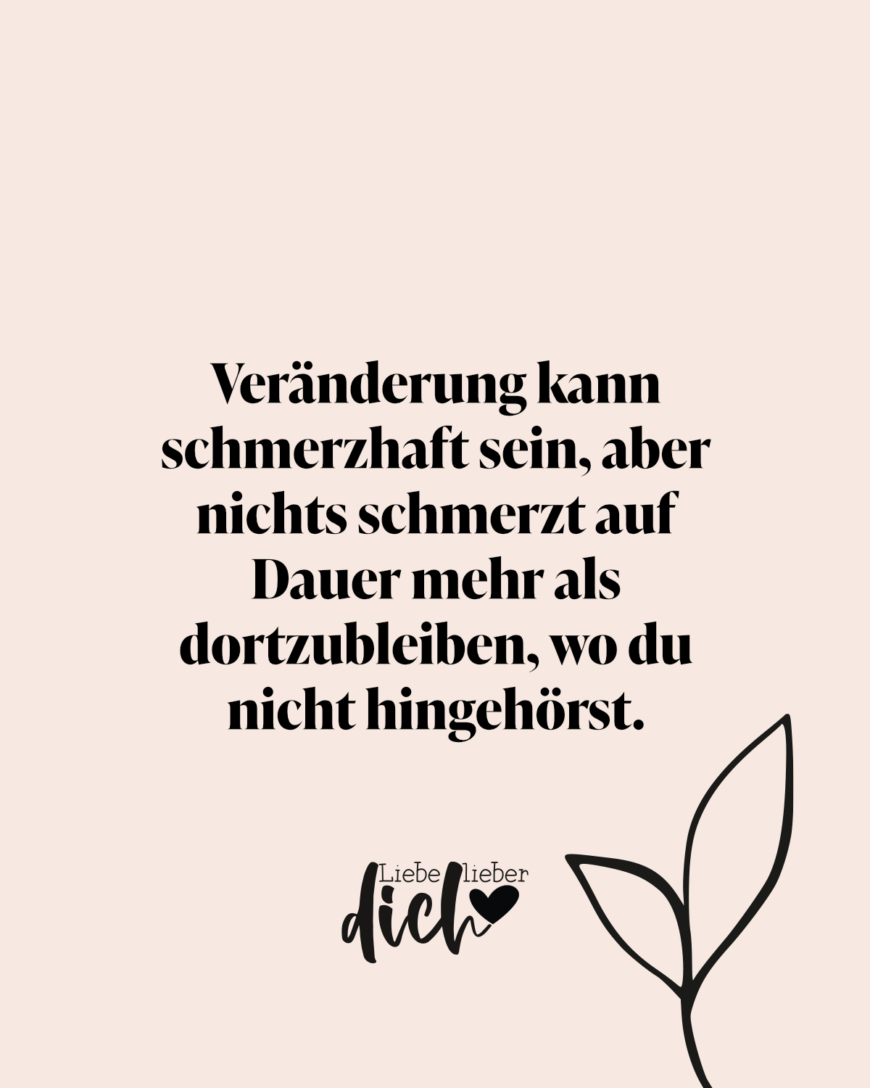 Veränderung kann schmerzhaft sein, aber nichts schmerzt auf Dauer mehr als dortzubleiben, wo du nicht hingehörst. / rosa